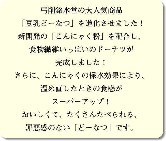 弓削銘水堂の大人気商品 「豆乳どーなつ」を進化させました！ 新開発の「こんにゃく粉」を配合し、 食物繊維いっぱいのドーナツが 完成しました！ さらに、こんにゃくの保水効果により、 温め直したときの食感が スーパーアップ！ おいしくて、たくさんたべられる、 罪悪感のない「どーなつ」です。